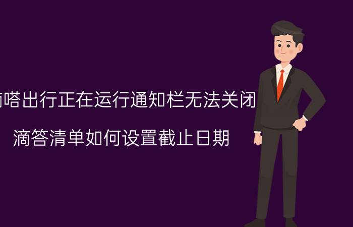 嘀嗒出行正在运行通知栏无法关闭 滴答清单如何设置截止日期？